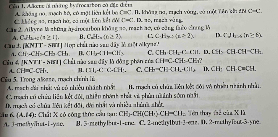 Alkene là những hydrocarbon có đặc điểm
A. không no, mạch hở, có một liên kết ba Cequiv C. B. không no, mạch vòng, có một liên kết đôi C=C.
C. không no, mạch hở, có một liên kết đôi C=C. D. no, mạch vòng.
Câu 2. Alkyne là những hydrocarbon không no, mạch hở, có công thức chung là
A. C_nH_2n+2(n≥ 1). B. C_nH_2n(n≥ 2). C. C_nH_2n-2(n≥ 2). D. C_nH_2n-6(n≥ 6).
Câu 3. [KNTT - SBT] Hợp chất nào sau đây là một alkyne?
A. CH_3-CH_2-CH_2-CH_3. B. CH_3-CH=CH_2. C. CH_3-CH_2-Cequiv CH. D. CH_2=CH-CH=CH_2.
Câu 4. [KNTT - SBT] Chất nào sau đây là đồng phân cua CHequiv C-CH_2-CH_3
A. CHequiv C-CH_3. B. CH_3-Cequiv C-CH_3. C. CH_2=CH-CH_2-CH_3. D. CH_2=CH-Cequiv CH.
Câu 5. Trong alkene, mạch chính là
A. mạch dài nhất và có nhiều nhánh nhất. B. mạch có chứa liên kết đôi và nhiều nhánh nhất.
C. mạch có chứa liên kết đôi, nhiều nhánh nhất và phân nhánh sớm nhất.
D. mạch có chứa liên kết đôi, dài nhất và nhiều nhánh nhất.
Câu 6. (A.14): Chất X có công thức cấu tạo: CH_3-CH(CH_3)-CH=CH_2. Tên thay thế của X là
A. 3-methylbut-1-yne. B. 3-methylbut-1-ene. C. 2-methylbut-3-ene. D. 2-methylbut-3-yne.