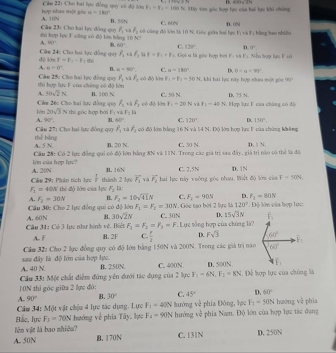 150sqrt(3)N
D. 400sqrt(3)N
Câu 22: Cho hai lực đồng quy có độ lớn F_1=F_2=100N Hãy tìm góc hợp lực của hai lực khi chúng
hợp nhau một góc alpha =180°.
A. 10N B. 50N
C. 60N D. 0N
Câu 23: Cho hai lực đồng quy vector F_1 và vector F_2 có cùng độ lớn là 10 N. Góc giữa hai lực F_1 và F_2 bằng bao nhiêu
thìi hợp lực F cũng có độ lớn bằng 10 N?
A. 90°.
B. 60°. C. 120°.
D. 0°.
Câu 24: Cho hai lực đồng quy vector F_1 và vector F_2 là F=F_1+F_2. Gọi α là góc hợp bởi F_1 và F_2.. Nếu hợp lực F có
độ lớn F=F_1-F_2 thì
A. alpha =0°. B. a=90°. C. alpha =180°.
D. 0 <90°.
Câu 25: Cho hai lực đồng quy vector F_1 và vector F_2 có độ 1dnF_1=F_2=50N , khi hai lực này hợp nhau một góc 90°
thì hợp lực F của chúng có độ lớn
A. 50sqrt(2)N. B. 100 N. C. 50 N. D. 75 N.
Câu 26: Cho hai lực đồng quy vector F_1 và vector F_2 có độ lớn F_1=20N và F_2=40 N. Hợp lực F của chúng có độ
lớn 20sqrt(3)N thi góc hợp bởi F_1 và F_2 là
A. 90°. B. 60°. C. 120°. D. 150°.
Câu 27: Cho hai lực đồng quy vector F_1 và vector F_2 có độ lớn bằng 16 N và 14 N. Độ lớn hợp lực F của chúng không
thể bằng
A. 5 N. B. 20 N. C. 30 N. D. 1 N.
Câu 28: Có 2 lực đồng qui có độ lớn bằng 8N và 11N. Trong các giá trị sau đây, giá trị nào có thể là độ
lớn của hợp lực?
A. 20N B. 16N C. 2,5N D. 1N
Câu 29: Phân tích lực thành 2 lực vector F_1 và vector F_2 hai lực này vuông góc nhau. Biết độ lớn của F=50N.
F_1=40N thì độ lớn của lực F_2 là:
A. F_2=30N B. F_2=10sqrt(41)N C. F_2=90N D. F_2=80N
Câu 30: Cho 2 lực đồng qui có độ lớn F_1=F_2=30N. Góc tạo bởi 2 lực là 120°. Độ lớn của hợp lực:
A. 60N B. 30sqrt(2)N C. 30N D. 15sqrt(3)N
Câu 31: Có 3 lực như hình vẽ. Biết F_1=F_2=F_3=F Lực tổng hợp của chúng là?
A. F B. 2F C.  F/2  D. Fsqrt(3)
Câu 32: Cho 2 lực đồng quy có độ lớn bằng 150N và 200N. Trong các giá trị nào
sau đây là độ lớn của hợp lực.
A. 40 N. B. 250N. C. 400N. D. 500N.
Câu 33: Một chất điểm đứng yên dưới tác dụng của 2 lực F_1=6N,F_2=8N. Để hợp lực của chúng là
10N thì góc giữa 2 lực đó:
A. 90°
B. 30° C. 45° D. 60°
Câu 34: Một vật chịu 4 lực tác dụng. Lực F_1=40N hướng về phía Đông, lực F_2=50N hướng về phía
Bắc, lực F_3=70N hướng về phía Tây, lực F_4=90N hướng về phía Nam. Độ lớn của hợp lực tác dụng
lên vật là bao nhiêu?
A. 50N B. 170N C. 131N D. 250N