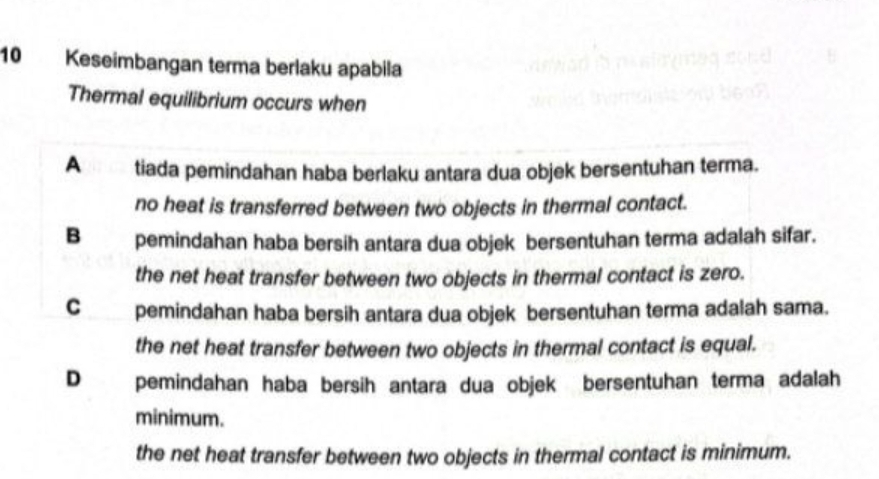 Keseimbangan terma berlaku apabila
Thermal equilibrium occurs when
A tiada pemindahan haba berlaku antara dua objek bersentuhan terma.
no heat is transferred between two objects in thermal contact.
B pemindahan haba bersih antara dua objek bersentuhan terma adalah sifar.
the net heat transfer between two objects in thermal contact is zero.
C pemindahan haba bersih antara dua objek bersentuhan terma adalah sama.
the net heat transfer between two objects in thermal contact is equal.
D pemindahan haba bersih antara dua objek bersentuhan terma adalah
minimum.
the net heat transfer between two objects in thermal contact is minimum.