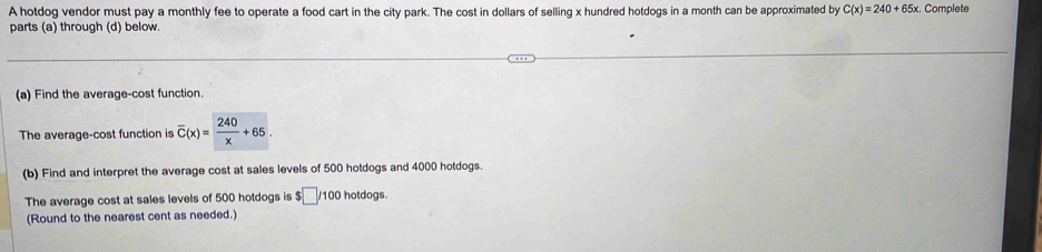 A hotdog vendor must pay a monthly fee to operate a food cart in the city park. The cost in dollars of selling x hundred hotdogs in a month can be approximated by C(x)=240+65x. Complete 
parts (a) through (d) below. 
(a) Find the average-cost function 
The average-cost function is overline C(x)= 240/x +65. 
(b) Find and interpret the average cost at sales levels of 500 hotdogs and 4000 hotdogs 
The average cost at sales levels of 500 hotdogs is $□ / 100 hotdogs. 
(Round to the nearest cent as needed.)