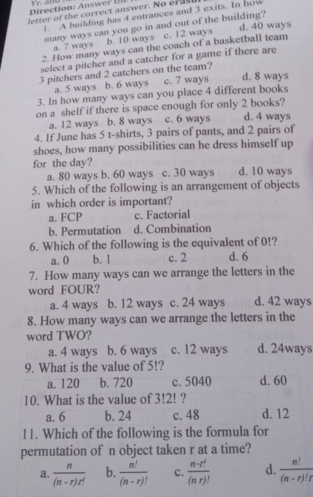 Yr. and .
Direction: Answe 
letter of the correct answer. No erast
1. A building has 4 entrances and 3 exits. In how
d. 40 ways
many ways can you go in and out of the building?
a. 7 ways b. 10 ways c. 12 ways
2. How many ways can the coach of a basketball team
select a pitcher and a catcher for a game if there are
3 pitchers and 2 catchers on the team?
a. 5 ways b. 6 ways c. 7 ways
d. 8 ways
3. In how many ways can you place 4 different books
on a shelf if there is space enough for only 2 books?
a. 12 ways b. 8 ways c. 6 ways
d. 4 ways
4. If June has 5 t-shirts, 3 pairs of pants, and 2 pairs of
shoes, how many possibilities can he dress himself up
for the day?
a. 80 ways b. 60 ways c. 30 ways d. 10 ways
5. Which of the following is an arrangement of objects
in which order is important?
a. FCP c. Factorial
b. Permutation d. Combination
6. Which of the following is the equivalent of 0!?
a. 0 b. 1 c. 2 d. 6
7. How many ways can we arrange the letters in the
word FOUR?
a. 4 ways b. 12 ways c. 24 ways d. 42 ways
8. How many ways can we arrange the letters in the
word TWO?
a. 4 ways b. 6 ways c. 12 ways d. 24ways
9. What is the value of 5!?
a. 120 b. 720 c. 5040 d. 60
10. What is the value of 3!2! ?
a. 6 b. 24 c. 48 d. 12
11. Which of the following is the formula for
permutation of n object taken r at a time?
d.
a.  n/(n-r)r!  b.  n!/(n-r)!  c.  (n-r!)/(nr)!   n!/(n-r)!r 