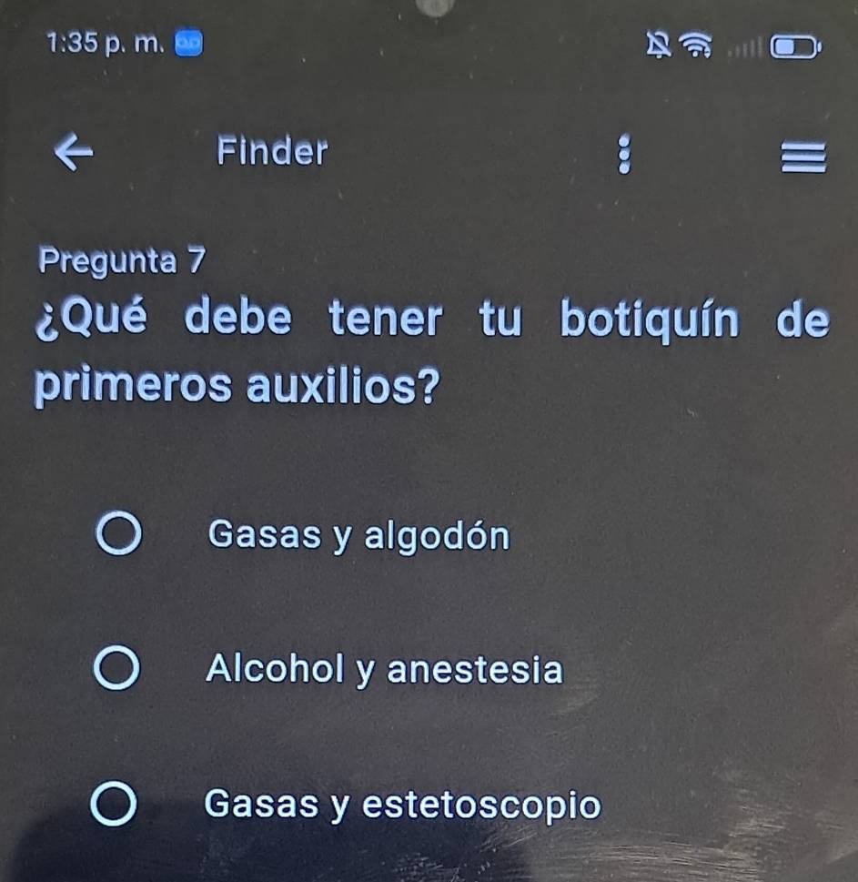 1:35 p. m.
Finder
Pregunta 7
¿Qué debe tener tu botiquín de
primeros auxilios?
Gasas y algodón
Alcohol y anestesia
Gasas y estetoscopio