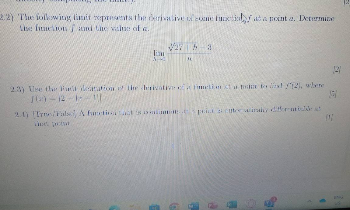 4 
2.2) The following limit represents the derivative of some functionf at a point a. Determine 
the function f and the value of a.
limlimits _hto 0 (sqrt[3](27+h)-3)/h 
[2] 
2.3) Use the limit definition of the derivative of a function at a point to find f'(2) , where
f(x)=|2-|x-1||
[5] 
2.4) [True/False] A function that is continuous at a point is automatically differentiable at 
[1] 
that point. 
ENG 
US