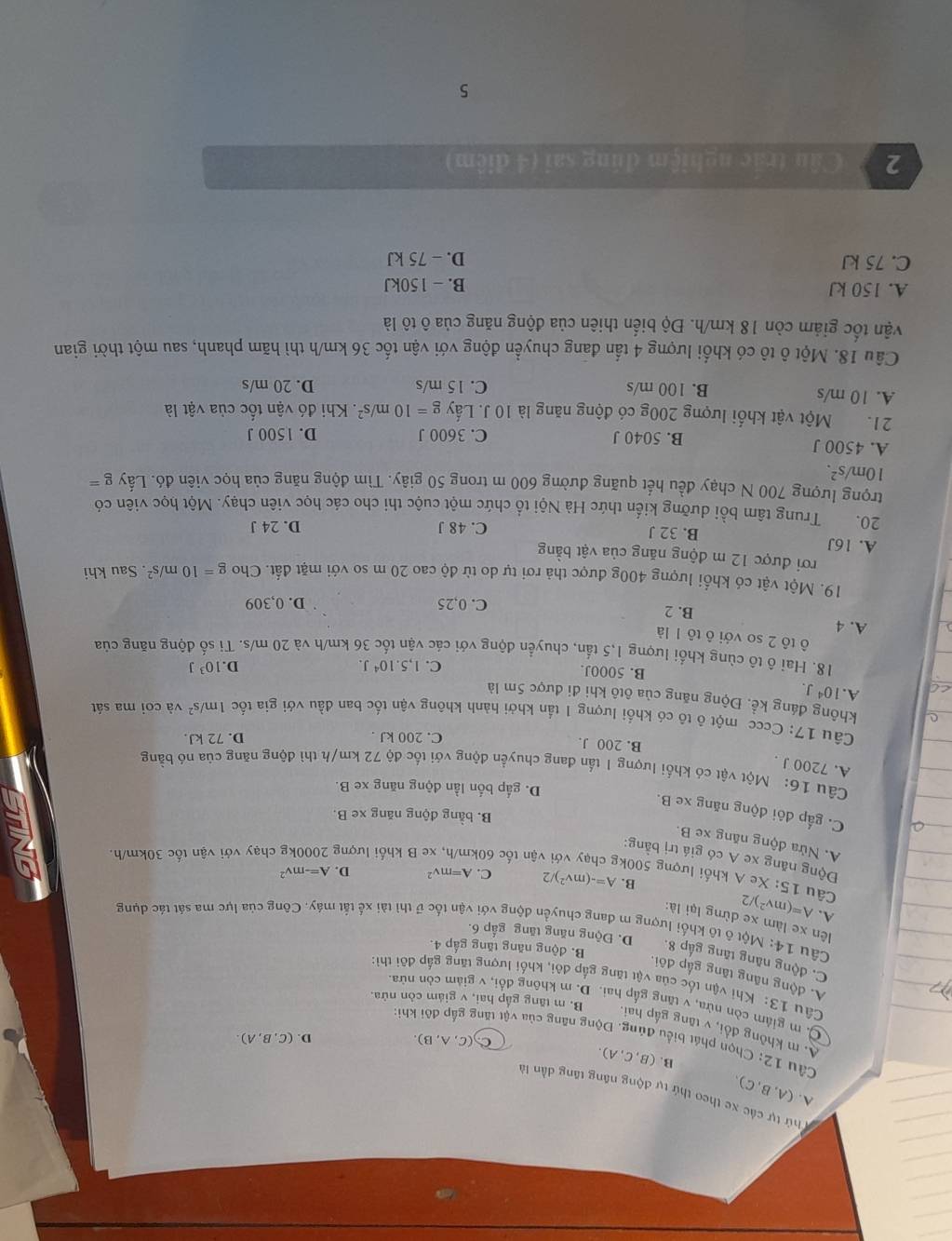 7 (A,B,C).
T hứ tự các xe theo thứ tự động năng tăng dẫn là
B. (B,C,A).
C. (C,A,B). D. (C,B,A).
Cầu 12: Chọn phát biểu đủng. Động năng của vật tăng gắp đôi khi
A. m không đổi, v tăng gấp hai,
C. m giám còn nửa, v tăng gấp hai. D. m không đổi, v giảm còn nừa
B. m tăng gắp hai, v giám còn nửa.
Câu 13: Khi vận tốc của vật tăng gắp đôi, khối lượng tăng gắp đôi thì:
A. động năng tăng gấp đôi.
C. động năng tăng gấp 8. D. Động năng tăng gấp 6.
B. động năng tăng gấp 4.
Câu 14: Một ô tô khối lượng m đang chuyển động với vận tốc ữ thì tài xế tất máy. Công của lực ma sát tác dụng
lên xe làm xe dừng lại là:
A. A=(mv^2)/ 2
Câu 15: Xe A khối lượng 500k
B. A=-(mv^2)/2 C. A=mv^2 D. A=-mv^2
U
Động năng xe A có giá trị bằng:
vận tốc 601 e B khối lượng chạy với vận tốc 30km/h.
A. Nửa động năng xe B.
B. bằng động năng xe B.
C. gấp đôi động năng X e B.
D. gấp bốn lần động năng xe B.
Cầu 16: Một vật có khối lượng I tần đang chuyển động với tốc độ 72 km/h thì động năng của nó bằng
A. 7200 J .
B. 200 J. C. 200 kJ . D. 72 kJ.
Câu 17: Cccc một ô tô có khổi lượng 1 tần khởi hành không vận tốc ban đầu với gia tốc 1m /s^2 và coi ma sát
không đáng kể. Động năng của ôtô khi đi được 5m là
A. 10^4J. B. 5000J.
C. 1,5.10^4J. D. 10^3J
18. Hai ô tô cùng khối lượng 1,5 tấn, chuyển động với các vận tốc 36 km/h và 20 m/s. Ti số động năng của
ô tô 2 so với ô tô 1 là
A. 4
B. 2 C. 0,25 D. 0,309
19. Một vật có khổi lượng 400g được thả rơi tự do từ độ cao 20 m so với mặt đất. Cho g=10m/s^2. Sau khi
rơi được 12 m động năng của vật bằng
A. 16J B. 32 J
C. 48 J D. 24 J
20. Trung tâm bồi dưỡng kiến thức Hà Nội tổ chức một cuộc thi cho các học viên chạy. Một học viên có
trọng lượng 700 N chạy đều hết quãng đường 600 m trong 50 giây. Tìm động năng của học viên đó. Lấy g=
10m/s^2.
A. 4500 J B. 5040 J C. 3600 J D. 1500 J
21. Một vật khối lượng 200g có động năng là 10 J. Lấy g=10m/s^2. Khi đó vận tốc của vật là
A. 10 m/s B. 100 m/s C. 15 m/s D. 20 m/s
Câu 18. Một ô tô có khối lượng 4 tấn đang chuyển động với vận tốc 36 km/h thì hãm phanh, sau một thời gian
vận tốc giảm còn 18 km/h. Độ biển thiên của động năng của ô tô là
A. 150 kJ B. - 150kJ
C. 75 kJ D. - 75 kJ
2  Câu trắc nghiệm đúng sai (4 điệm)
5