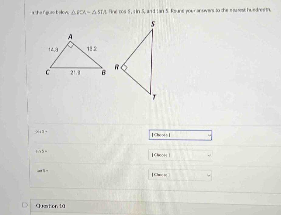 In the figure below, △ BCAsim △ STR Find cos S, sin S , and tan S. Round your answers to the nearest hundredth.
cos S=
[ Choose ]
sin S=
[ Choose ]
tan S=
[ Choose ] 
Question 10