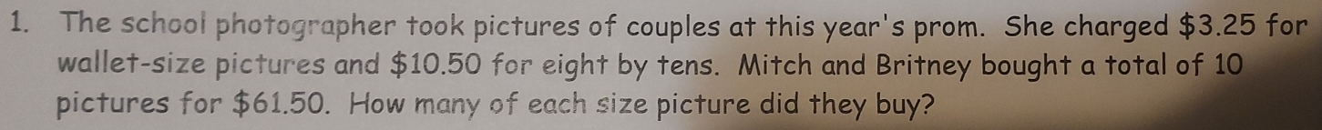 The school photographer took pictures of couples at this year's prom. She charged $3.25 for 
wallet-size pictures and $10.50 for eight by tens. Mitch and Britney bought a total of 10
pictures for $61.50. How many of each size picture did they buy?