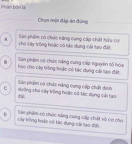 Phân bón là
Chọn một đáp án đúng
A Sản phẩm có chức năng cung cấp chất hữu cơ
cho cây trồng hoặc có tác dụng cải tạo đất.
B Sản phẩm có chức năng cung cấp nguyên tố hóa
học cho cây trồng hoặc có tác dụng cải tạo đất.
Sản phẩm có chức năng cung cấp chất dinh
C dưỡng cho cây trồng hoặc có tác dụng cải tạo
đất.
D Sản phẩm có chức năng cung cấp chất vô cơ cho
cây trồng hoặc có tác dụng cải tạo đất.