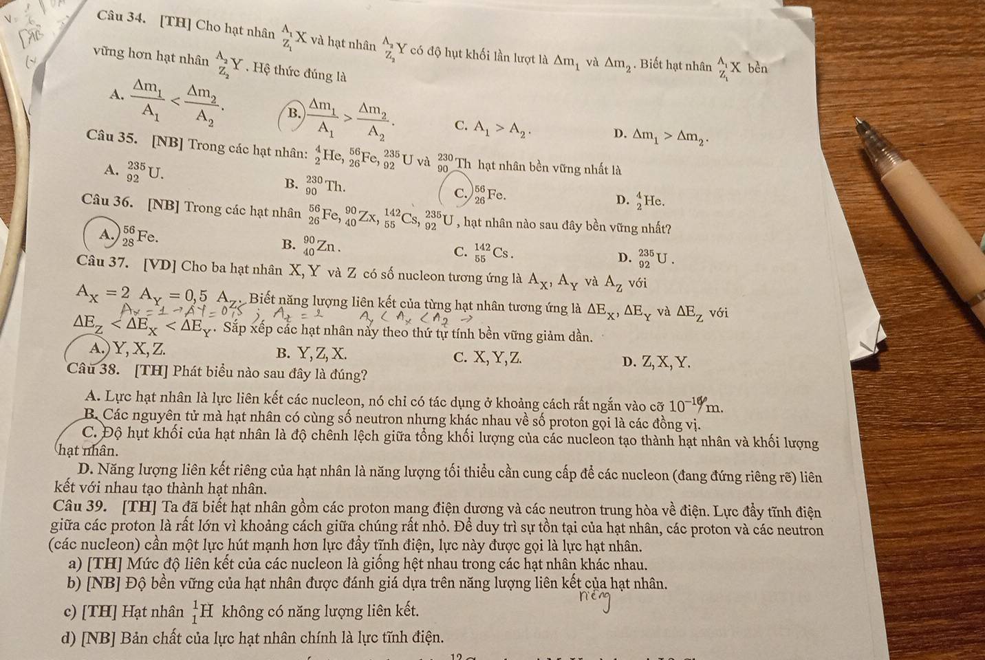 [TH] Cho hạt nhân _Z_1^A_1X và hạt nhân _Z_2^A_2Y có độ hụt khối lần lượt là △ m_1 và △ m_2. Biết hạt nhân _Z_1^A_1X bèn
vững hơn hạt nhân _Z_2^A_2Y. Hệ thức đúng là
A. frac △ m_1A_1 B. frac △ m_1A_1>frac △ m_2A_2. C. A_1>A_2.
D. △ m_1>△ m_2.
Câu 35. [NB] Trong các hạt nhân: _2^(4He,_(26)^(56)Fe,_(92)^(235)U và _(90)^(230)Th hạt nhân bền vững nhất là
B. _(90)^(230)Th.
A. _(92)^(235)U. D. _2^4He.
C. _(26)^(56)Fe.
Câu 36. [NB] Trong các hạt nhân _(26)^(56)Fe,_(40)^(90)Zx,_(55)^(142)Cs,_(92)^(235)U , hạt nhân nào sau đây bền vững nhất?
A. _(28)^(56)Fe.
B. _(40)^(90)Zn.
C. _(55)^(142)Cs D. _(92)^(235)U.
Câu 37. [VD] Cho ba hạt nhân X, Y và Z có số nucleon tương ứng là A_X),A_Y và A_Z với
A_x=2A_Y=0,5A_Z Biết năng lượng liên kết của từng hạt nhân tương ứng là △ E_x,△ E_Y và △ E_Z với
△ E_Z . Sắp xếp cắc hạt nhân này theo thứ tự tính bền vững giảm dần.
A.) Y, X, Z. B. Y, Z, X. c. X, Y, Z. D. Z, X, Y.
Câu 38. [TH] Phát biểu nào sau đây là đúng?
A. Lực hạt nhân là lực liên kết các nucleon, nó chỉ có tác dụng ở khoảng cách rất ngắn vào cỡ 10^(-10)m.
B. Các nguyên tử mà hạt nhân có cùng số neutron nhưng khác nhau về số proton gọi là các đồng vị.
C. Độ hụt khối của hạt nhân là độ chênh lệch giữa tổng khối lượng của các nucleon tạo thành hạt nhân và khối lượng
hạt nhân.
D. Năng lượng liên kết riêng của hạt nhân là năng lượng tối thiểu cần cung cấp để các nucleon (đang đứng riêng rẽ) liên
kết với nhau tạo thành hạt nhân.
Câu 39. [TH] Ta đã biết hạt nhân gồm các proton mang điện dương và các neutron trung hòa về điện. Lực đầy tĩnh điện
giữa các proton là rất lớn vì khoảng cách giữa chúng rất nhỏ. Để duy trì sự tồn tại của hạt nhân, các proton và các neutron
(các nucleon) cần một lực hút mạnh hơn lực đầy tĩnh điện, lực này được gọi là lực hạt nhân.
a) [TH] Mức độ liên kết của các nucleon là giống hệt nhau trong các hạt nhân khác nhau.
b) [NB] Độ bền vững của hạt nhân được đánh giá dựa trên năng lượng liên kết của hạt nhân.
c) [TH] Hạt nhân beginarrayr 1 1endarray H không có năng lượng liên kết.
d) [NB] Bản chất của lực hạt nhân chính là lực tĩnh điện.