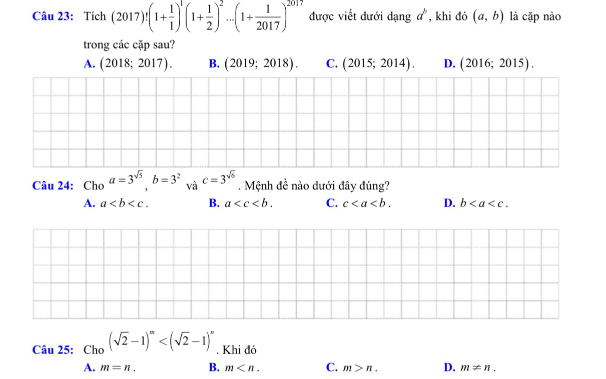 Tích (2017)!(1+ 1/1 )^1(1+ 1/2 )^2...(1+ 1/2017 )^2017 được viết dưới dạng a^b , khi đó (a,b) là cặp nào
trong các cặp sau?
A. (2018;2017). B. (2019;2018). C. (2015;2014). D. (2016;2015). 
Câu 24: Cho a=3^(sqrt(5)), b=3^2 và c=3^(sqrt(6)). Mệnh đề nào dưới đây đúng?
A. a. B. a . C. c. D. b. 
Câu 25: Cho (sqrt(2)-1)^m . Khi đó
A. m=n. B. m . C. m>n. D. m!= n.