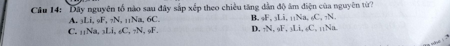 Dãy nguyên tố nào sau đây sắp xếp theo chiều tăng dần độ âm điện của nguyên tử?
A. 3Li, 9F, 7N, 11Na, 6C. B. 9F, 3Li, 11Na, 6C, 7N.
C. 11Na, 3Li, 6C, 7N, 9F. D. 7N, 9F, 3Li, 6C, 11Na.
nhé | 3