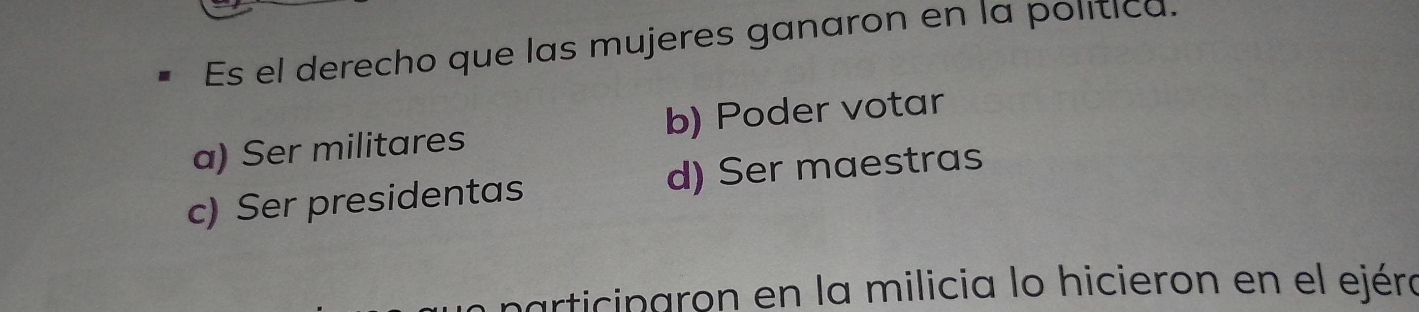 Es el derecho que las mujeres ganaron en la política.
a) Ser militares b) Poder votar
c) Ser presidentas d) Ser maestras
participaron en la milicia lo hicieron en el ejéra