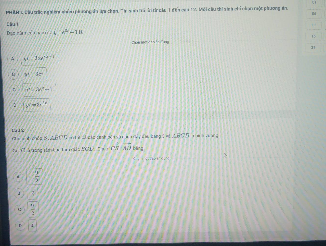 PHAN I. Câu trầc nghiệm nhiều phương án lựa chọn. Thí sinh trả lời từ câu 1 đến câu 12. Mỗi câu thí sinh chỉ chọn một phương án.
06
Câu 1 11
Đạo hàm của hàm số y=e^(3x)+1|a
16
Chọn một đáp ản đúng
21
A y'=3xe^(3x-1).
B y'=3e^x.
C y'=3e^x+1.
D y'=3e^(3x). 
Câu 2
Cho hình chóp S . ABCD có tất cả các cạnh bên và cạnh đáy đều bằng 3 và ABCD là hình vuông.
Gội G là trọng tâm của tam giác SCD. Giá trị vector GS.vector AD bằng
Chọn một đáp án đúng
A - 9/2 .
B -3.
C  9/2 .
D 3.
