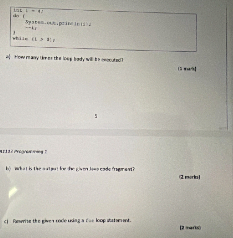 inti=4t
do ( 
System.out.println(i)』 
- -i, 
while (i>0)z
a) How many times the loop body will be executed? 
(1 mark) 
5 
A1113 Programming 1 
b) What is the output for the given Java code fragment? 
(2 marks) 
c) Rewrite the given code using a for loop statement. 
(2 marks)