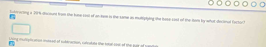 Subtracting a 20% discount from the base cost of an item is the same as multiplying the base cost of the item by what decimal factor? a
Using multiplication instead of subtraction, calculate the total cost of the pair of sandals