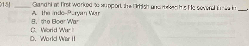 Gandhi at first worked to support the British and risked his life several times in _.
A. the Indo-Puryan War
B、the Boer War
C、 World War I
D.World War II