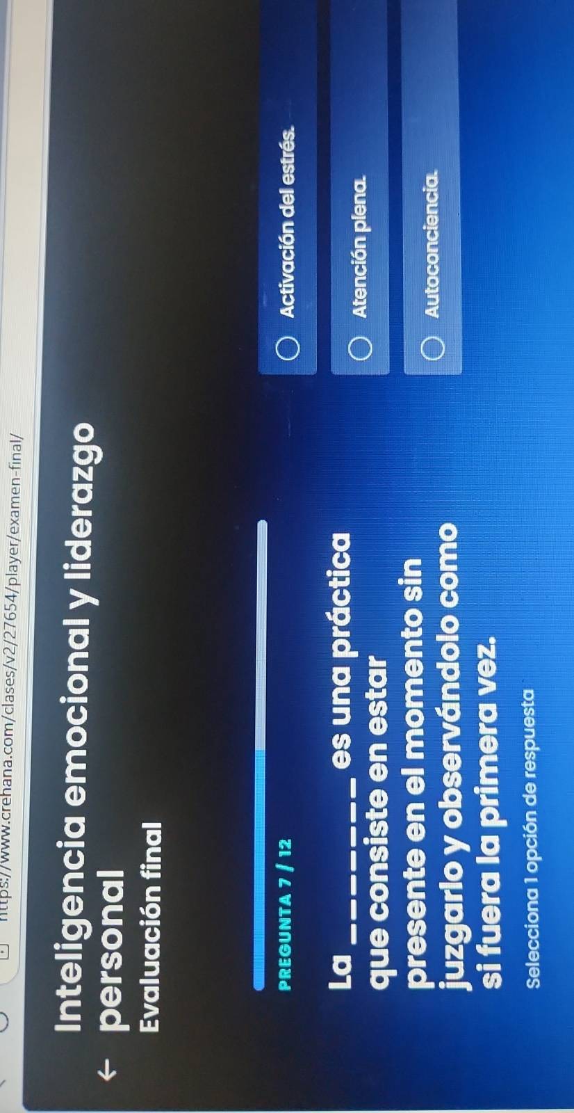 Inteligencia emocional y liderazgo 
personal 
Evaluación final 
PREGUNTA 7 / 12 Activación del estrés. 
La _es una práctica 
Atención plena. 
que consiste en estar 
presente en el momento sin 
juzgarlo y observándolo como 
Autoconciencia. 
si fuera la primera vez. 
Selecciona 1 opción de respuesta