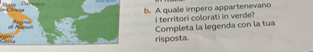 Stato Dalraazía 
la Chiesa 
b. A quale impero appartenevano 
i territori colorati in verde? 
Completa la legenda con la tua 
Sicília eg n o 
risposta.