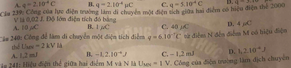 B.
A. q=2.10^(-4)C q=2.10^(-4)mu C C. q=5.10^(-4)C D. q=5.10
Câu 239: Công của lực điện trường làm di chuyển một điện tích giữa hai điểm có hiệu điện thể 2000
V là 0,02 J. Độ lớn điện tích đó bằng
A. 10 µC B. 1μC C. 40 μC
D. 4 μC
Câu 240: Công đề làm di chuyền một diện tích điểm q=6.10^(-7)C từ điểm N đến điểm M có hiệu điện
thể U_MN=2kV là
A. 1,2 mJ B. -1,2.10^(-6)J C. - 1,2 mJ
D. 1,2.10^(-6)J
2âu 241: Hiệu điện thể giữa hai diểm M và N là U_MN=1V T. Công của điện trường làm dịch chuyển