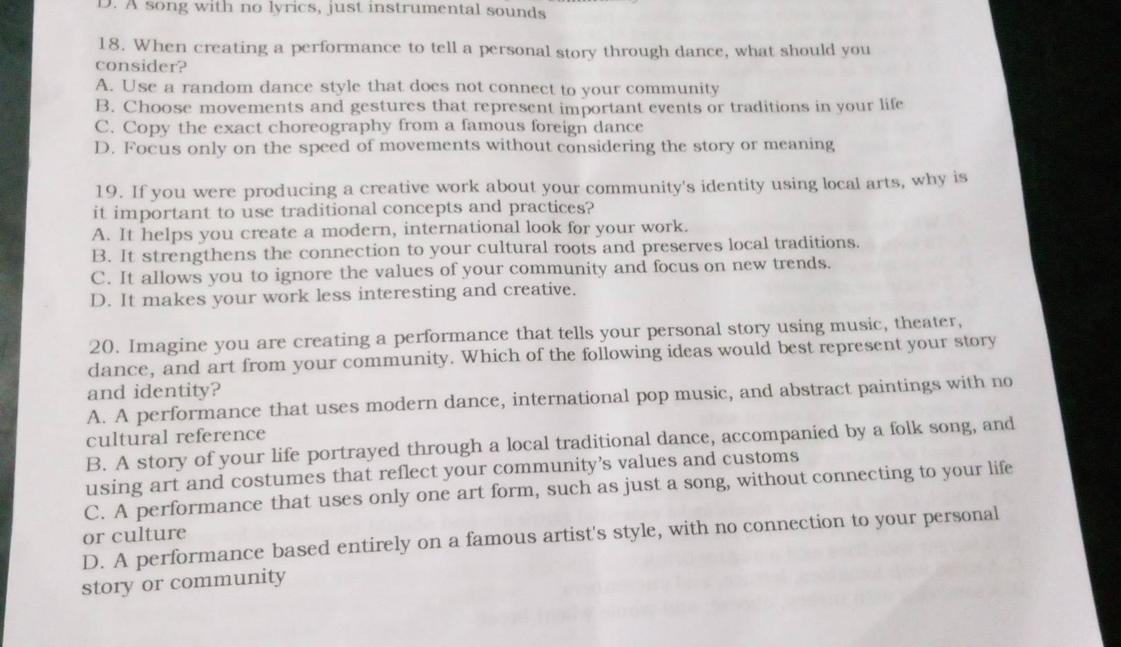 D. A song with no lyrics, just instrumental sounds
18. When creating a performance to tell a personal story through dance, what should you
consider?
A. Use a random dance style that does not connect to your community
B. Choose movements and gestures that represent important events or traditions in your life
C. Copy the exact choreography from a famous foreign dance
D. Focus only on the speed of movements without considering the story or meaning
19. If you were producing a creative work about your community's identity using local arts, why is
it important to use traditional concepts and practices?
A. It helps you create a modern, international look for your work.
B. It strengthens the connection to your cultural roots and preserves local traditions.
C. It allows you to ignore the values of your community and focus on new trends.
D. It makes your work less interesting and creative.
20. Imagine you are creating a performance that tells your personal story using music, theater,
dance, and art from your community. Which of the following ideas would best represent your story
and identity?
A. A performance that uses modern dance, international pop music, and abstract paintings with no
cultural reference
B. A story of your life portrayed through a local traditional dance, accompanied by a folk song, and
using art and costumes that reflect your community’s values and customs
C. A performance that uses only one art form, such as just a song, without connecting to your life
or culture D. A performance based entirely on a famous artist's style, with no connection to your personal
story or community