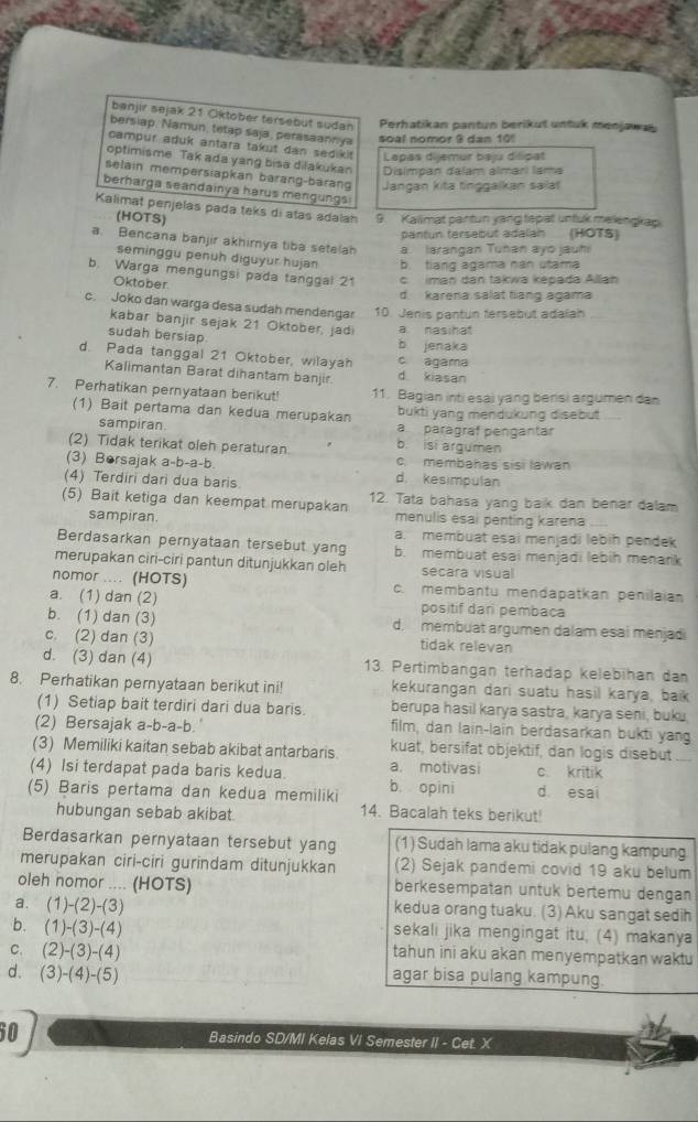 banjir sejak 21 Oktober tersebut sudan Perhatikan pantun berikut untuk menjawa
bersiap, Namun, tetap saja, perasaannya soal nomor 9 dan 10!
campur aduk antara takut dan sedikit Lapas dijemur baju dilipat
optimisme. Tak ada yang bisa dilakukan Disímpan dalam almarí lama
selain mempersiapkan barang-barang Jangan kita tinggalkan saiat
berharga seandainya harus mengungs
Kalimat penjelás pada teks di atas adalah 9. Kalimat partun yang tepat untuk melengkap
(HOTS)
pantun fersebut adalah (HOTS)
a. Bencana banjir akhimya tiba setelah a. larangan Tuhan ayo jauhi
seminggu penuh diguyur hujan b. tiang agama nán utama
b. Warga mengungsi pada tanggal 21 c iman dan takwa képada Allan
Oktober
d. karena salat tiang agama
c. Joko dan warga desa sudah mendengar 10. Jenis pantun fersebut adalah
kabar banjir sejak 21 Oktober, jadi a nasihat
sudah bersiap
b jenaka
d. Pada tanggal 21 Oktober, wilaya c agama
Kalimantan Barat dihantam banjir d. kiasan
7. Perhatikan pernyataan berikut! 11. Bagian inti esai yang bensi argumen dan
(1) Bait pertama dan kedua merupakan bukti yang mendukung disebut
sampiran b. isi argumen a paragraf pengantär
(2) Tidak terikat oleh peraturan c. membahas sisi lawan
(3) Borsajak a-b-a-b d. kesimpulan
(4) Terdiri dari dua baris.
(5) Bait ketiga dan keempat merupakan 12. Tata bahasa yang baik dan benar dalam
sampiran. menulis esai penting karena
a. membuat esai menjadi lebíh pendek
Berdasarkan pernyataan tersebut yang b. membuat esai menjadi lebih menark
merupakan ciri-ciri pantun ditunjukkan oleh secara visual
nomor .... (HOTS) c. membantu mendapatkan penilaian
a. (1) dan (2) positif dari pembaca
b. (1) dan (3) d. membuat argumen dalam esai menjadi
c. (2) dan (3) tidak relevan
d. (3) dan (4) 13. Pertimbangan terhadap kelebihan dan
8. Perhatikan pernyataan berikut ini! kekurangan dari suatu hasil karya, baik
(1) Setiap bait terdiri dari dua baris. berupa hasil karya sastra, karya seni, buku.
(2) Bersajak a-b-a-b. film, dan lain-lain berdasarkan bukti yang
(3) Memiliki kaitan sebab akibat antarbaris kuat, bersifat objektif, dan logis disebut ....
(4) Isi terdapat pada baris kedua. a. motivasi c kritik
(5) Baris pertama dan kedua memiliki b. opini d esai
hubungan sebab akibat. 14. Bacalah teks berikut!
Berdasarkan pernyataan tersebut yang (1) Sudah lama aku tidak pulang kampung
merupakan ciri-ciri gurindam ditunjukkan (2) Sejak pandemi covid 19 aku belum
oleh nomor .... (HOTS) berkesempatan untuk bertemu dengan
a. (1)-(2)-(3) kedua orang tuaku. (3) Aku sangat sedih
b. (1)-(3)-(4) sekali jika mengingat itu. (4) makanya
C. (2)-(3)-(4) tahun ini aku akan menyempatkan waku
d. (3)-(4)-(5) agar bisa pulang kampung.
60
Basindo SD/MI Kelas VI Semester II - Cet. X