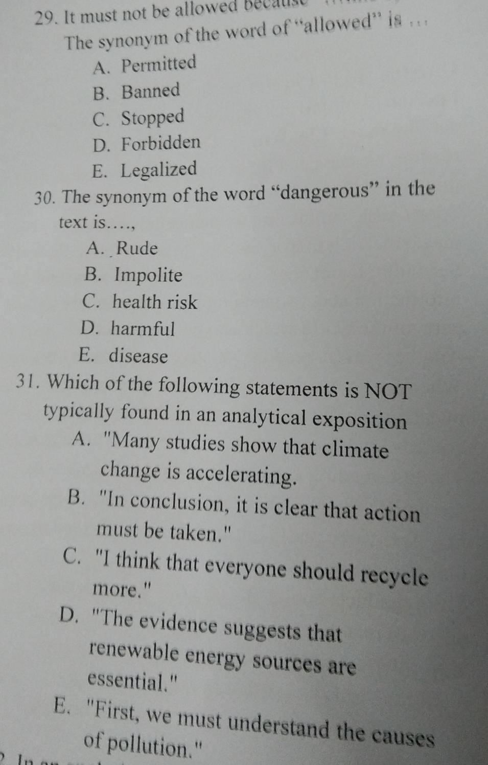 It must not be allowed Becaust
The synonym of the word of “allowed” is . .
A. Permitted
B. Banned
C. Stopped
D. Forbidden
E. Legalized
30. The synonym of the word “dangerous” in the
text is…,
A. Rude
B. Impolite
C. health risk
D. harmful
E. disease
31. Which of the following statements is NOT
typically found in an analytical exposition
A. "Many studies show that climate
change is accelerating.
B. "In conclusion, it is clear that action
must be taken."
C. "I think that everyone should recycle
more."
D. "The evidence suggests that
renewable energy sources are
essential."
E. "First, we must understand the causes
of pollution."