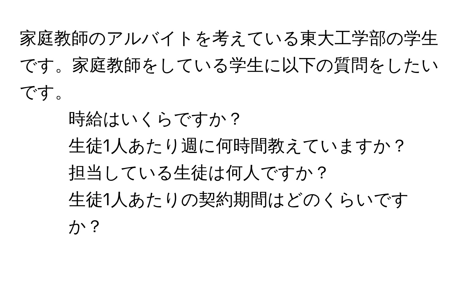 家庭教師のアルバイトを考えている東大工学部の学生です。家庭教師をしている学生に以下の質問をしたいです。  
1. 時給はいくらですか？  
2. 生徒1人あたり週に何時間教えていますか？  
3. 担当している生徒は何人ですか？  
4. 生徒1人あたりの契約期間はどのくらいですか？