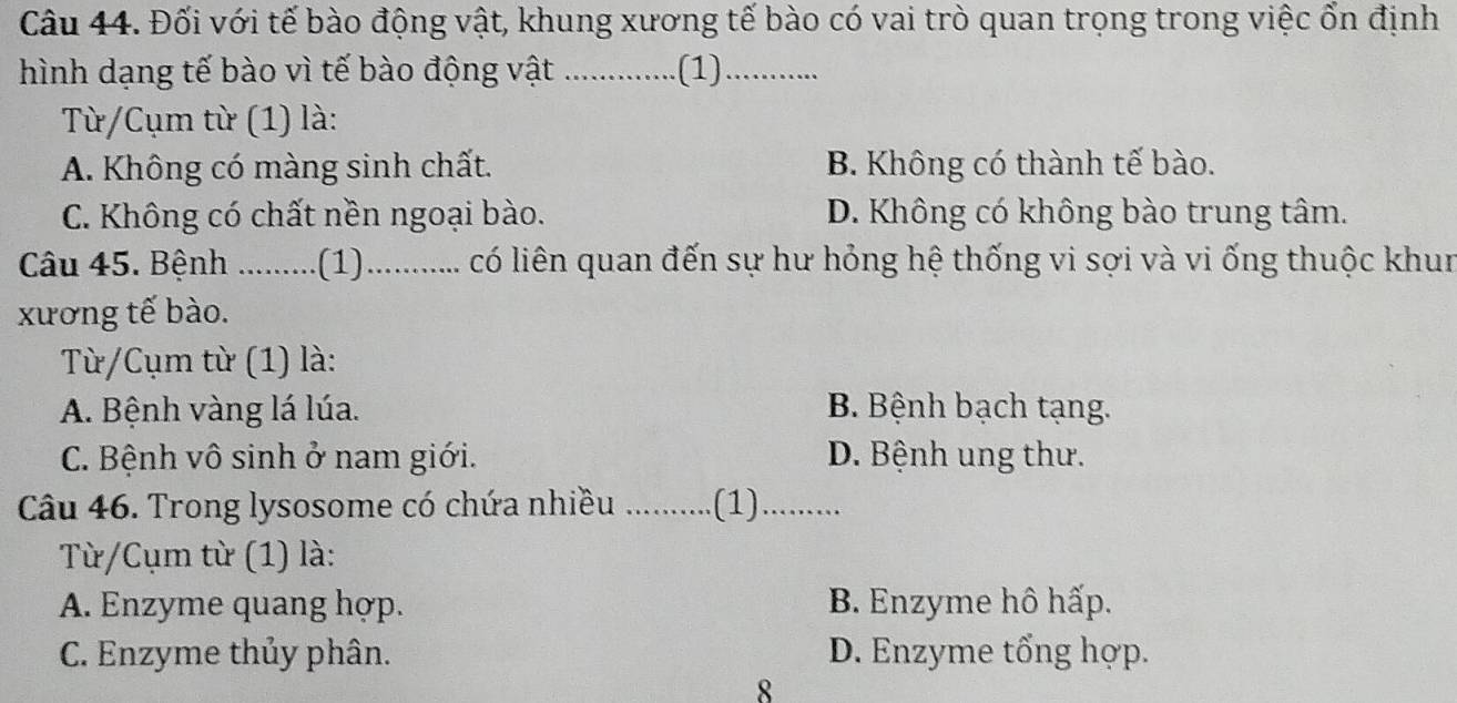 Đối với tế bào động vật, khung xương tế bào có vai trò quan trọng trong việc ổn định
hình dạng tế bào vì tế bào động vật _.(1)_
Từ/Cụm từ (1) là:
A. Không có màng sinh chất. B. Không có thành tế bào.
C. Không có chất nền ngoại bào. D. Không có không bào trung tâm.
Câu 45. Bệnh _(1)_ có liên quan đến sự hư hỏng hệ thống vi sợi và vi ống thuộc khun
xương tế bào.
Từ/Cụm từ (1) là:
A. Bệnh vàng lá lúa. B. Bệnh bạch tạng.
C. Bệnh vô sinh ở nam giới. D. Bệnh ung thư.
Câu 46. Trong lysosome có chứa nhiều _.(1)_
Từ/Cụm từ (1) là:
A. Enzyme quang hợp. B. Enzyme hô hấp.
C. Enzyme thủy phân. D. Enzyme tổng hợp.
8