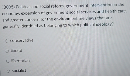 (Q005) Political and social reform, government intervention in the
economy, expansion of government social services and health care,
and greater concern for the environment are views that are
generally identified as belonging to which political ideology?
conservative
liberal
libertarian
socialist