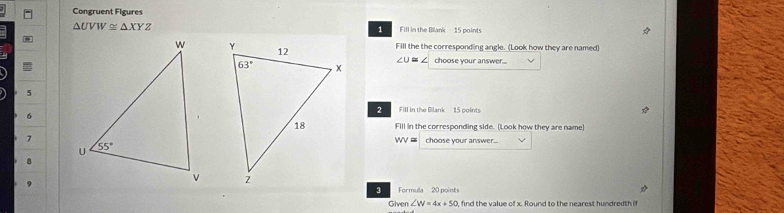 Congruent Figures
△ UVW≌ △ XYZ Fill in the Blank 15 points
:
1

Fill the the corresponding angle. (Look how they are named)
c choose your answer...
5
6
2 Fill in the Blank 15 points
Fill in the corresponding side. (Look how they are name)
7
w   choose your answer...
8
9
3 Formula 20 points
Given ∠ W=4x+50 , find the value of x. Round to the nearest hundredth if