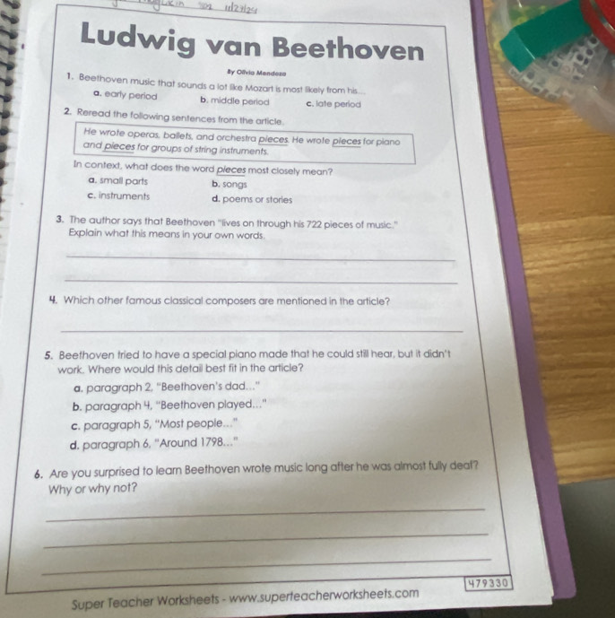 Ludwig van Beethoven
By Olívio Mendezo
1. Beethoven music that sounds a lot like Mozart is most likely from his...
a. early period b. middle period c. late period
2. Reread the following sentences from the article.
He wrote operas, ballets, and orchestra pieces. He wrote pieces for piano
and pieces for groups of string instruments.
In context, what does the word pieces most closely mean?
a. small parts b. songs
c. instruments d. poems or stories
3. The author says that Beethoven "lives on through his 722 pieces of music."
Explain what this means in your own words.
_
_
4. Which other famous classical composers are mentioned in the article?
_
5. Beethoven tried to have a special piano made that he could still hear, but it didn't
work. Where would this detail best fit in the article?
a. paragraph 2. “Beethoven’s dad…”
b. paragraph 4, ''Beethoven played..''
c. paragraph 5, “Most people.”
d. paragraph 6, ''Around 1798.''
6. Are you surprised to learn Beethoven wrote music long after he was almost fully deaf?
Why or why not?
_
_
_
Super Teacher Worksheets - www.superteacherworksheets.com 479330