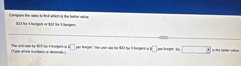 Compare the rates to find which is the better value.
$23 for 4 burgers or $32 for 5 burgers 
The unit rate for $23 for 4 burgers is $□ per burger. The unit rate for $32 for 5 burgers is $ :□ per burger. So, □ Y is the better value. 
(Type whole numbers or decimals.)