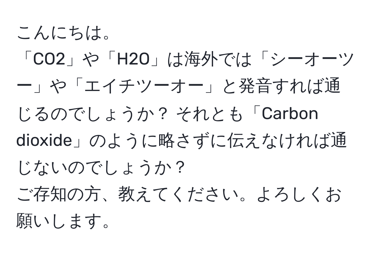 こんにちは。  
「CO2」や「H2O」は海外では「シーオーツー」や「エイチツーオー」と発音すれば通じるのでしょうか？ それとも「Carbon dioxide」のように略さずに伝えなければ通じないのでしょうか？  
ご存知の方、教えてください。よろしくお願いします。