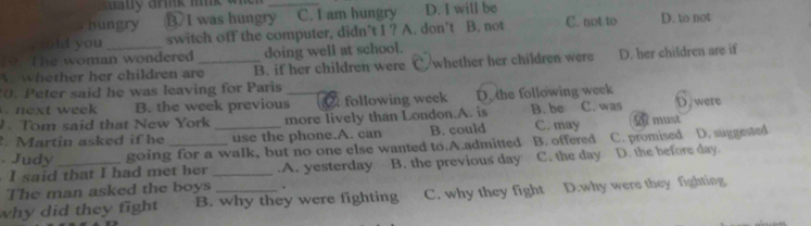 arnk mink wh 
hungry B 1 was hungry_ C. I am hungry D. I will be
ld you switch off the computer, didn’t I ? A. don’t B. not C. not to D. to not
19. The woman wondered doing well at school.
whether her children are_ B. if her children were C./whether her children were D. her children are if
0. Peter said he was leaving for Paris
next week B. the week previous_ following week D. the following week B. be C. was D. were
. Tom said that New York more lively than London.A. is
Martin asked if he _use the phone.A. can B. could C. may A must
. Judy going for a walk, but no one else wanted to.A.admitted B. offered C. promised D. suggested
I said that I had met her _.A. yesterday B. the previous day C. the day D. the before day.
The man asked the boys .
why did they fight B. why they were fighting C. why they fight D.why were they fighting