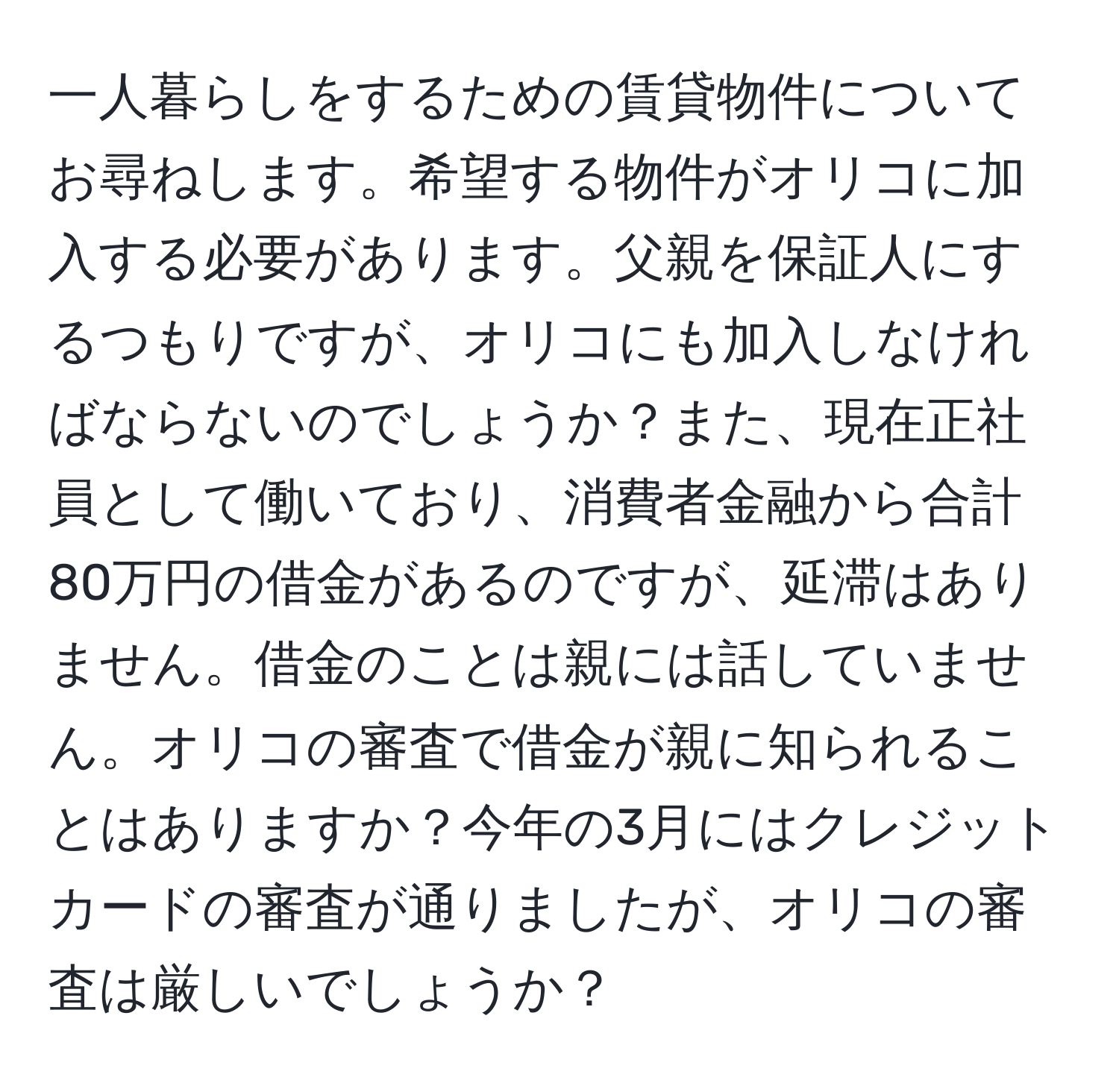 一人暮らしをするための賃貸物件についてお尋ねします。希望する物件がオリコに加入する必要があります。父親を保証人にするつもりですが、オリコにも加入しなければならないのでしょうか？また、現在正社員として働いており、消費者金融から合計80万円の借金があるのですが、延滞はありません。借金のことは親には話していません。オリコの審査で借金が親に知られることはありますか？今年の3月にはクレジットカードの審査が通りましたが、オリコの審査は厳しいでしょうか？