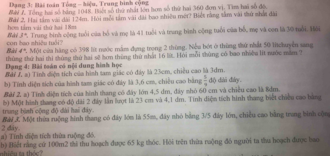 Dạng 3: Bài toán Tổng - hiệu, Trung bình cộng
Bài 1. Tổng hai số bằng 1048. Biết số thứ nhất lớn hơn số thứ hai 360 đơn vị. Tìm hai số đó.
Bài 2. Hai tấm vải dài 124m. Hỏi mỗi tấm vải dài bao nhiêu mét? Biết rằng tấm vài thứ nhất dài
hơn tấm vải thứ hai 18m
Bài 3* * Trung bình cộng tuổi của bố và mẹ là 41 tuổi và trung bình cộng tuổi của bố, mẹ và con là 30 tuổi. Hỏi
con bao nhiêu tuổi?
Bài 4*. Một cửa hàng có 398 lít nước mắm đựng trong 2 thùng. Nếu bớt ở thùng thứ nhất 50 lítchuyển sang
thùng thứ hai thì thùng thứ hai sẽ hơn thùng thứ nhất 16 lít. Hỏi mỗi thùng có bao nhiêu lít nước mắm ?
Dạng 4: Bài toán có nội dung hình học
Bài I. a) Tính diện tích của hình tam giác có đáy là 23cm, chiều cao là 3dm.
b) Tính diện tích của hình tam giác có đáy là 3,6 cm, chiều cao bằng  5/9  độ dài đáy.
Bài 2. a) Tính diện tích của hình thang có đáy lớn 4,5 dm, đáy nhỏ 60 cm và chiều cao là 8dm.
b) Một hình thang có độ dài 2 đáy lần lượt là 23 cm và 4,1 dm. Tính diện tích hình thang biết chiều cao bằng
trung bình cộng độ dài hai đáy.
Bài 3. Một thửa ruộng hình thang có đáy lớn là 55m, đáy nhỏ bằng 3/5 đáy lớn, chiều cao bằng trung bình cộng
2 đáy.
a) Tính diện tích thửa ruộng đó.
b) Biết rằng cứ 100m2 thì thu hoạch được 65 kg thóc. Hỏi trên thửa ruộng đó người ta thu hoạch được bao
nhiêu ta thóc?