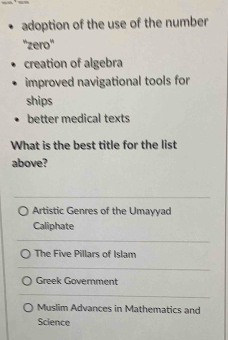 adoption of the use of the number
''zero''
creation of algebra
improved navigational tools for
ships
better medical texts
What is the best title for the list
above?
Artistic Genres of the Umayyad
Caliphate
The Five Pillars of Islam
Greek Government
Muslim Advances in Mathematics and
Science