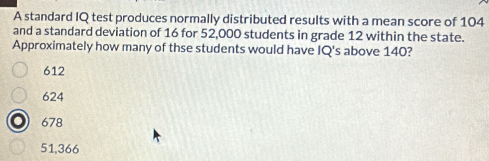 A standard IQ test produces normally distributed results with a mean score of 104
and a standard deviation of 16 for 52,000 students in grade 12 within the state.
Approximately how many of thse students would have IQ's above 140?
612
624
678
51,366