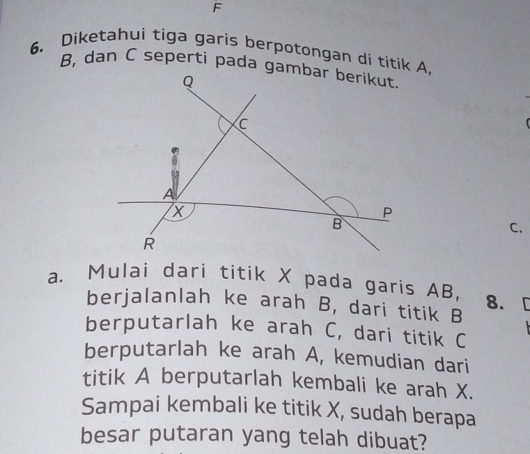 F
6. Diketahui tiga garis berpotongan di titik A,
B, dan C seperti pada gambar berikut.
Q
C
i
A
X
P
B
C.
R
a. Mulai dari titik X pada garis AB, 8. [ 
berjalanlah ke arah B, dari titik B
berputarlah ke arah C, dari titik C
berputarlah ke arah A, kemudian dari 
titik A berputarlah kembali ke arah X. 
Sampai kembali ke titik X, sudah berapa 
besar putaran yang telah dibuat?