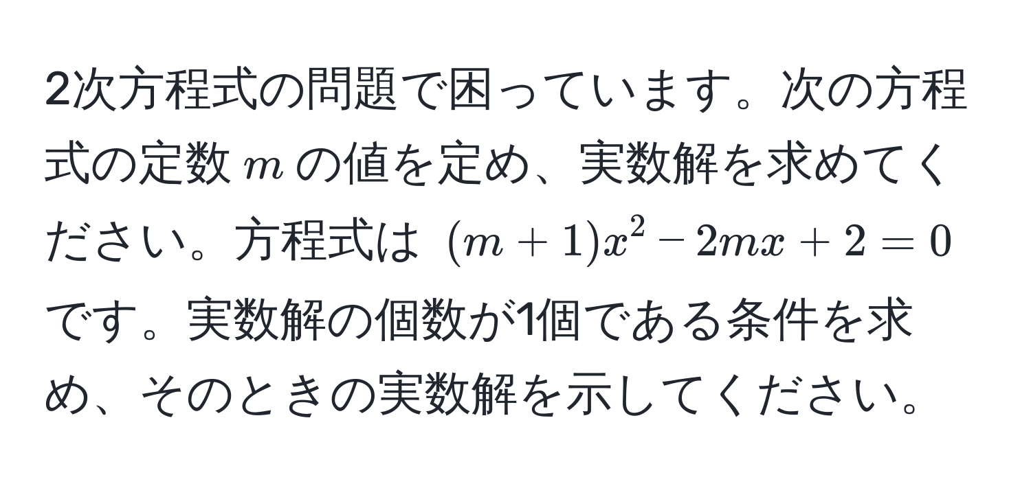 2次方程式の問題で困っています。次の方程式の定数$m$の値を定め、実数解を求めてください。方程式は $(m+1)x^2 - 2mx + 2 = 0$ です。実数解の個数が1個である条件を求め、そのときの実数解を示してください。