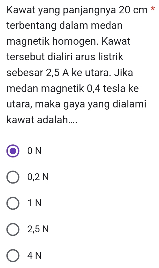 Kawat yang panjangnya 20 cm *
terbentang dalam medan
magnetik homogen. Kawat
tersebut dialiri arus listrik
sebesar 2,5 A ke utara. Jika
medan magnetik 0, 4 tesla ke
utara, maka gaya yang dialami
kawat adalah....
0 N
0,2 N
1 N
2,5 N
4 N