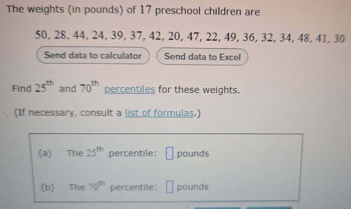 The weights (in pounds) of 17 preschool children are
50, 28, 44, 24, 39, 37, 42, 20, 47, 22, 49, 36, 32, 34, 48, 41, 30
Send data to calculator Send data to Excel 
Find 25^(th) and 70^(th) percentiles for these weights. 
(If necessary, consult a list of formulas.) 
(a) The 25^(th) percentile: □ pounds
(b) The 70^(th) percentile: pounds