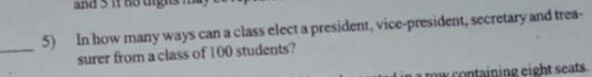 and s if no igit i 
5) In how many ways can a class elect a president, vice-president, secretary and trea- 
_ 
surer from a class of 100 students? 
r o ntining eight seats .