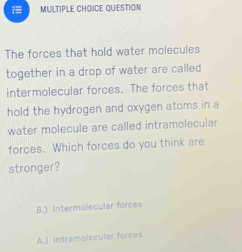 QUESTION
The forces that hold water molecules
together in a drop of water are called
intermolecular forces. The forces that
hold the hydrogen and oxygen atoms in a
water molecule are called intramolecular
forces. Which forces do you think are
stronger?
B.) Intermolecular forces
A.) Intramolecular forces