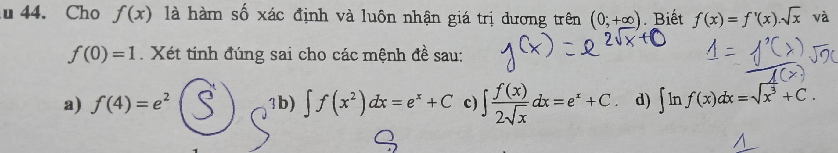 Cho f(x) là hàm số xác định và luôn nhận giá trị dương trên (0;+∈fty ). Biết f(x)=f'(x).sqrt(x) và
f(0)=1. Xét tính đúng sai cho các mệnh đề sau: 
a) f(4)=e^2 1b) ∈t f(x^2)dx=e^x+C c) ∈t  f(x)/2sqrt(x) dx=e^x+C d) ∈t ln f(x)dx=sqrt(x^3)+C.