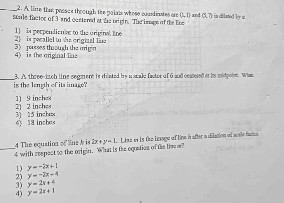 A line that passes through the points whose coordinates are (1,1) and (5,7) is dilated by a
scale factor of 3 and centered at the origin. The image of the line
1) is perpendicular to the original line
2) is parallel to the original line
3) passes through the origin
4) is the original line
_3. A three-inch line segment is dilated by a scale factor of 6 and centered at its midpoint. What
is the length of its image?
1) 9 inches
2) 2 inches
3) 15 inches
4) 18 inches
4 The equation of line h is 2x+y=1. Line m is the image of line h after a dilation of scale factor
_4 with respect to the origin. What is the equation of the line m?
1) y=-2x+1
2) y=-2x+4
3) y=2x+4
4) y=2x+1