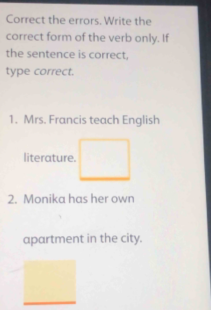 Correct the errors. Write the 
correct form of the verb only. If 
the sentence is correct, 
type correct. 
1. Mrs. Francis teach English 
literature. 
2. Monika has her own 
apartment in the city.