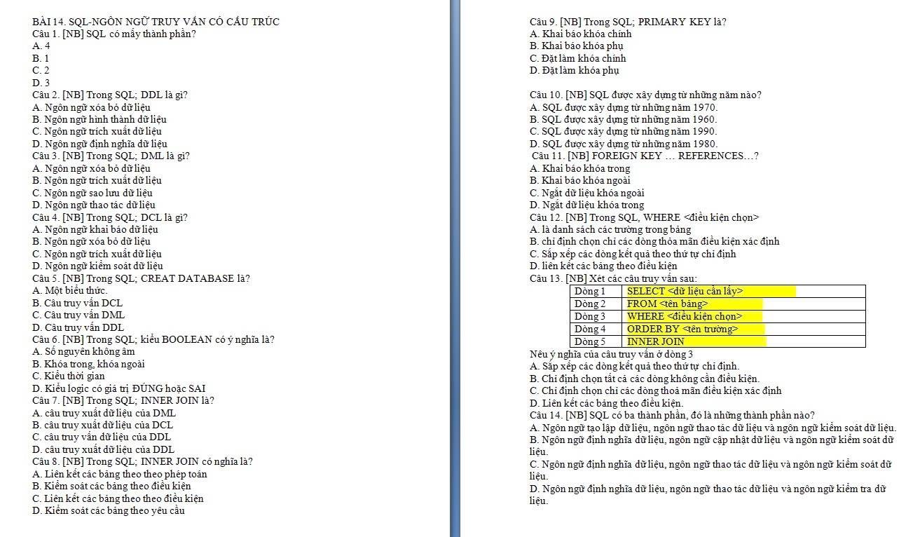 SQL-NGÔN NGỨ TRUY VÁN CÓ CÁU TRÚC Câu 9. [NB] Trong SQL; PRIMARY KEY là?
Câu 1. [NB] SQL có mẩy thành phần? A. Khai báo khóa chính
A. 4 B. Khai báo khóa phụ
B. 1 C. Đặt làm khóa chính
C. 2 D. Đặt làm khóa phụ
D. 3
Câu 2. [NB] Trong SQL; DDL là gì? Câu 10. [NB] SQL được xây dựng từ những năm nào?
A. Ngôn ngữ xóa bỏ dữ liệu  A. SQL được xây dựng từ những năm 1970.
B. Ngôn ngữ hình thành dữ liệu  B. SQL được xây dựng từ những năm 1960.
C. Ngôn ngữ trích xuất dữ liệu C. SQL được xây dựng từ những năm 1990.
D. Ngôn ngữ định nghĩa dữ liệu D. SQL được xây dựng từ những năm 1980.
Câu 3. [NB] Trong SQL; DML là gì? Câu 11. [NB] FOREIGN KEY .. REFERENCES..?
A. Ngôn ngữ xóa bỏ dữ liệu A. Khai báo khóa trong
B. Ngôn ngữ trích xuất dữ liệu B. Khai báo khóa ngoài
C. Ngôn ngữ sao lưu dữ liệu C. Ngắt dữ liệu khóa ngoài
D. Ngôn ngữ thao tác dữ liệu D. Ngắt dữ liệu khóa trong
Câu 4. [NB] Trong SQL; DCL là gì? Câu 12. [NB] Trong SQL, WHERE
A. Ngôn ngữ khai báo dữ liệu A. là danh sách các trường trong bảng
B. Ngôn ngữ xóa bỏ dữ liệu B. chỉ định chọn chỉ các dòng thỏa mãn điều kiện xác định
C. Ngôn ngữ trích xuất dữ liệu C. Sắp xếp các dòng kết quả theo thứ tự chỉ định
D. Ngôn ngữ kiểm soát dữ liệu D. liên kết các bảng theo điều kiện
Câu 5. [NB] Trong SQL; CREAT DATABASE là? Câu 13. [NB] Xét các câu truy vẫn sau:
A. Một biểu thức.
B. Câu truy vẫn DCL 
C. Câu truy vẫn DML
D. Câu truy vẫn DDL 
Câu 6. [NB] Trong SQL; kiểu BOOLEAN có ý nghĩa là?
A. Số nguyên không âm Nêu ý nghĩa của câu truy vấn ở dòng 3
B. Khóa trong, khóa ngoài A. Sắp xếp các dòng kết quả theo thứ tự chỉ định.
C. Kiểu thời gian B. Chỉ định chọn tất cả các dòng không cần điều kiện.
D. Kiểu logic có giá trị ĐÚNG hoặc SAI C. Chỉ định chọn chỉ các dòng thoả mãn điều kiện xác định
Câu 7. [NB] Trong SQL; INNER JOIN là? D. Liên kết các bảng theo điều kiện.
A. câu truy xuất dữ liệu của DML Câu 14. [NB] SQL có ba thành phần, đó là những thành phần nào?
B. câu truy xuất dữ liệu của DCL A. Ngôn ngữ tạo lập dữ liệu, ngôn ngữ thao tác dữ liệu và ngôn ngữ kiểm soát dữ liệu.
C. câu truy vấn dữ liệu của DDL  B. Ngôn ngữ định nghĩa dữ liệu, ngôn ngữ cập nhật dữ liệu và ngôn ngữ kiểm soát dữ
D. câu truy xuất dữ liệu của DDL
liệu.
Câu 8. [NB] Trong SQL; INNER JOIN có nghĩa là?  C. Ngôn ngữ định nghĩa dữ liệu, ngôn ngữ thao tác dữ liệu và ngôn ngữ kiểm soát dữ
A. Liên kết các bảng theo theo phép toán
liêu.
B. Kiểm soát các bảng theo điều kiện D. Ngôn ngữ định nghĩa dữ liệu, ngôn ngữ thao tác dữ liệu và ngôn ngữ kiểm tra dữ
C. Liên kết các bảng theo theo điều kiện liệu.
D. Kiểm soát các bảng theo yêu cầu