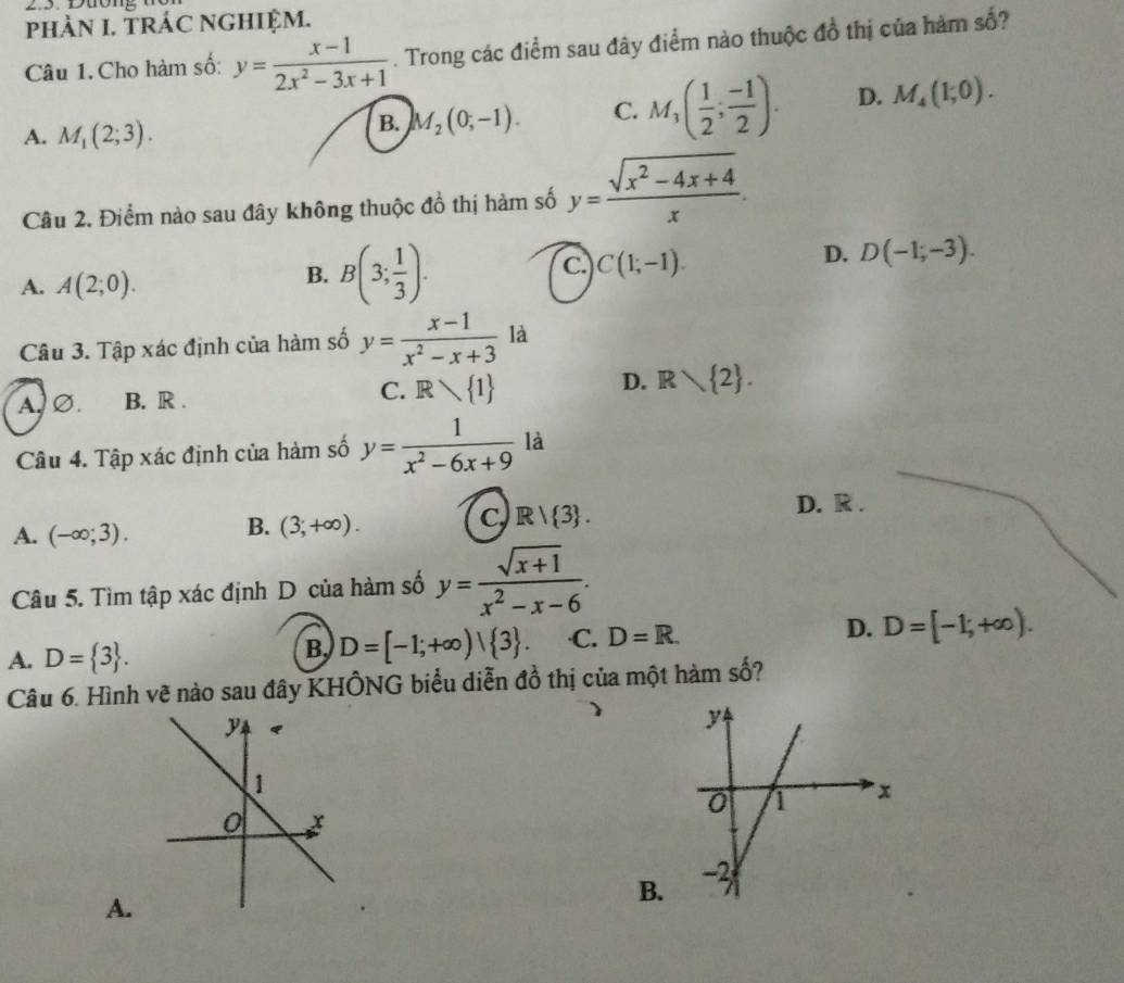 Duông
phÀN I. TRÁC NGHIệM.
Câu 1. Cho hàm số: y= (x-1)/2x^2-3x+1 . Trong các điểm sau đây điểm nào thuộc đồ thị của hàm số?
A. M_1(2;3).
B. M_2(0;-1). C. M_3( 1/2 ; (-1)/2 ). D. M_4(1;0). 
Câu 2. Điểm nào sau đây không thuộc đồ thị hàm số y= (sqrt(x^2-4x+4))/x .
A. A(2;0).
B. B(3; 1/3 ).
C. C(1;-1).
D. D(-1;-3). 
Câu 3. Tập xác định của hàm số y= (x-1)/x^2-x+3  là
C.
D.
A.∅. B. R . R 1 Rvee  2. 
Câu 4. Tập xác định của hàm số y= 1/x^2-6x+9  là
D. R .
A. (-∈fty ;3).
B. (3;+∈fty ).
C R| 3. 
Câu 5. Tìm tập xác định D của hàm số y= (sqrt(x+1))/x^2-x-6 .
A. D= 3.
B, D=[-1;+∈fty )| 3. ·C. D=R. D. D=[-1;+∈fty ). 
Câu 6. Hình vẽ nào sau đây KHÔNG biểu diễn đồ thị của một hàm số?
A.
B.