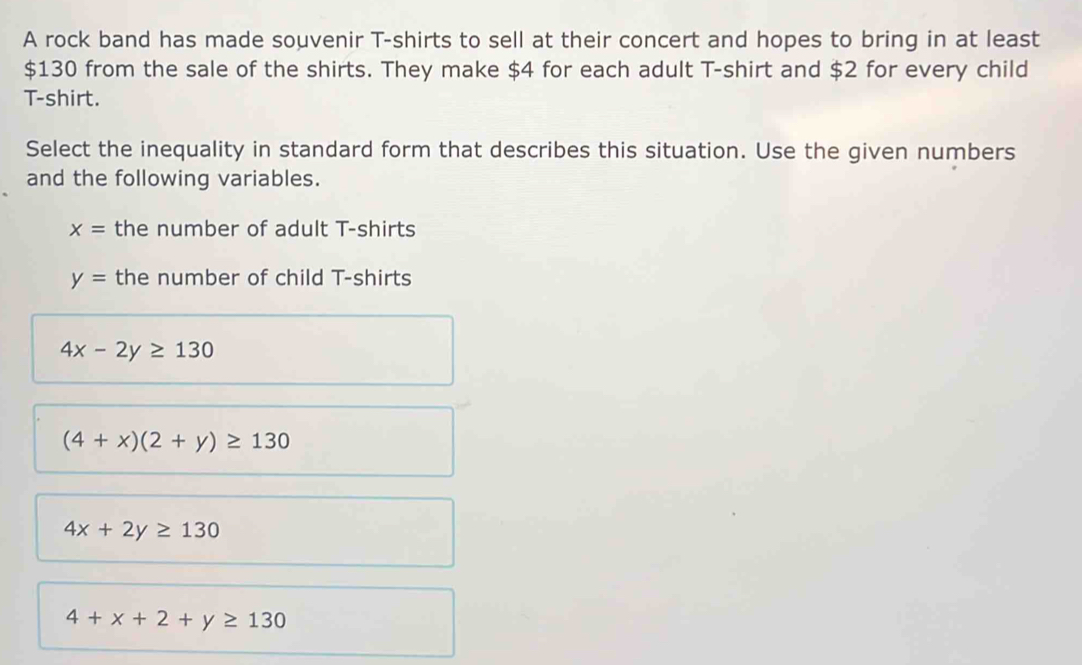 A rock band has made souvenir T-shirts to sell at their concert and hopes to bring in at least
$130 from the sale of the shirts. They make $4 for each adult T-shirt and $2 for every child
T-shirt.
Select the inequality in standard form that describes this situation. Use the given numbers
and the following variables.
x= the number of adult T-shirts
y= the number of child T-shirts
4x-2y≥ 130
(4+x)(2+y)≥ 130
4x+2y≥ 130
4+x+2+y≥ 130