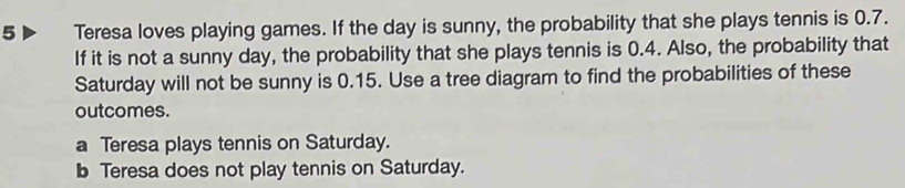 Teresa loves playing games. If the day is sunny, the probability that she plays tennis is 0.7.
If it is not a sunny day, the probability that she plays tennis is 0.4. Also, the probability that
Saturday will not be sunny is 0.15. Use a tree diagram to find the probabilities of these
outcomes.
a Teresa plays tennis on Saturday.
b Teresa does not play tennis on Saturday.